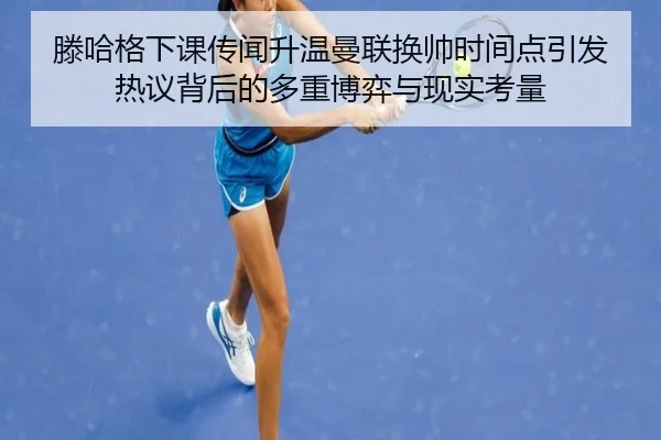 滕哈格下课传闻升温曼联换帅时间点引发热议背后的多重博弈与现实考量